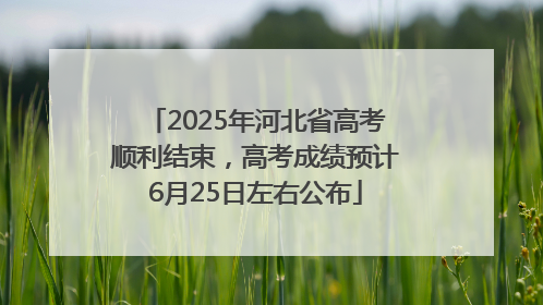 2025年河北省高考顺利结束，高考成绩预计6月25日左右公布