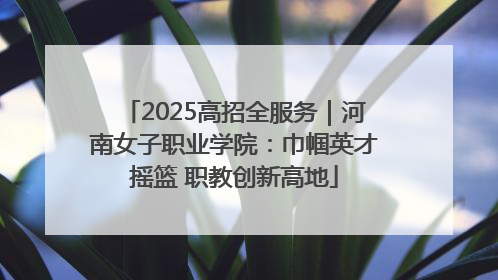 2025高招全服务｜河南女子职业学院：巾帼英才摇篮 职教创新高地