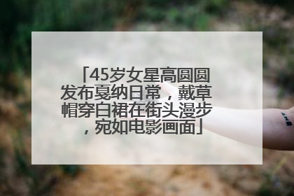 45岁女星高圆圆发布戛纳日常，戴草帽穿白裙在街头漫步，宛如电影画面