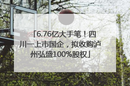 6.76亿大手笔！四川一上市国企，拟收购泸州弘盛100%股权