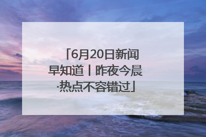 6月20日新闻早知道丨昨夜今晨·热点不容错过